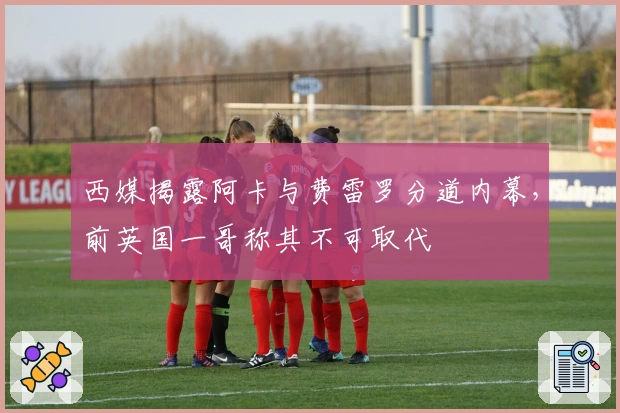 西媒揭露阿卡与费雷罗分道内幕，前英国一哥称其不可取代