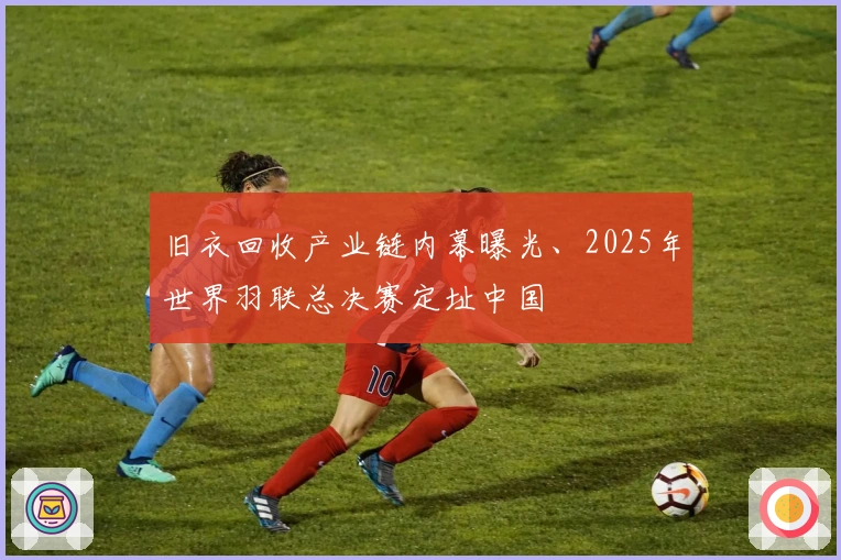 旧衣回收产业链内幕曝光、2025年世界羽联总决赛定址中国