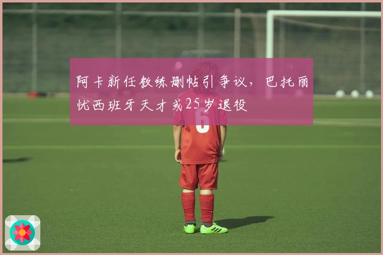 阿卡新任教练删帖引争议，巴托丽忧西班牙天才或25岁退役
