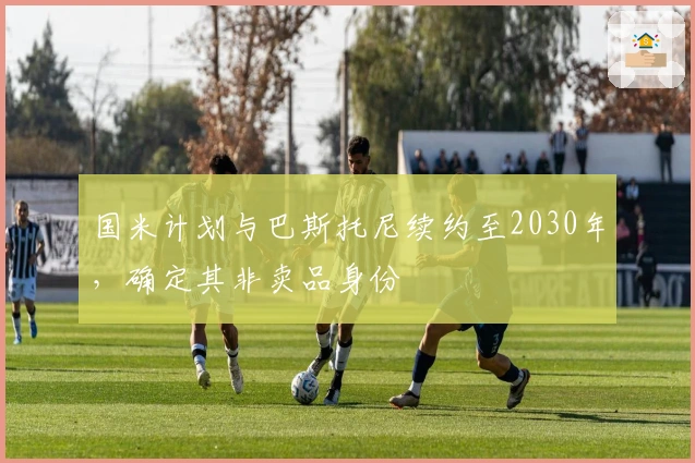 国米计划与巴斯托尼续约至2030年，确定其非卖品身份