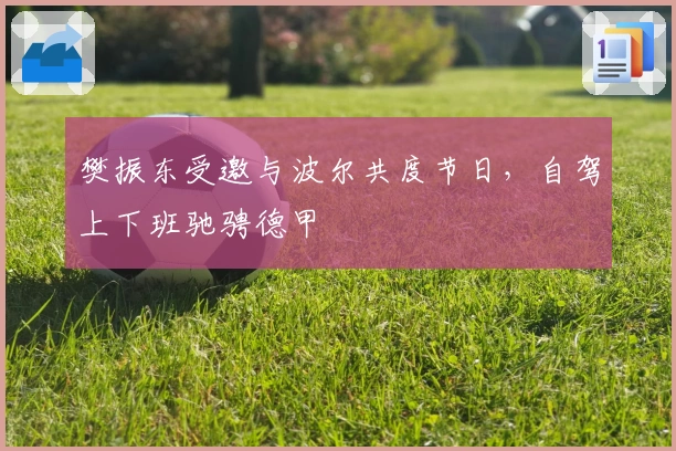 樊振东受邀与波尔共度节日，自驾上下班驰骋德甲