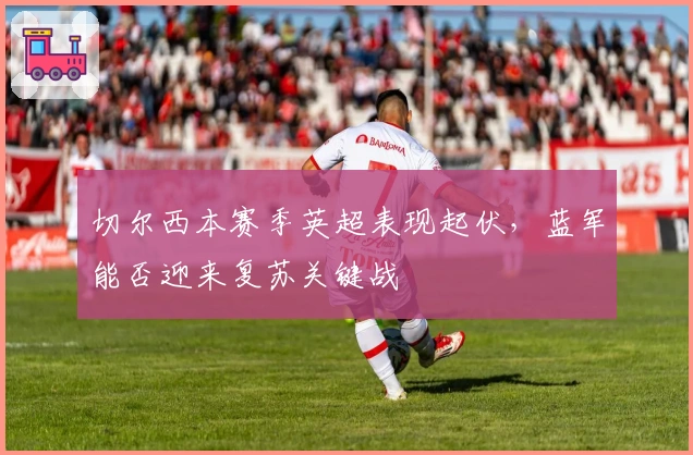 切尔西本赛季英超表现起伏，蓝军能否迎来复苏关键战