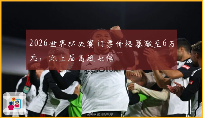 2026世界杯决赛门票价格暴涨至6万元，比上届高近七倍