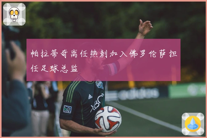 帕拉蒂奇离任热刺加入佛罗伦萨担任足球总监
