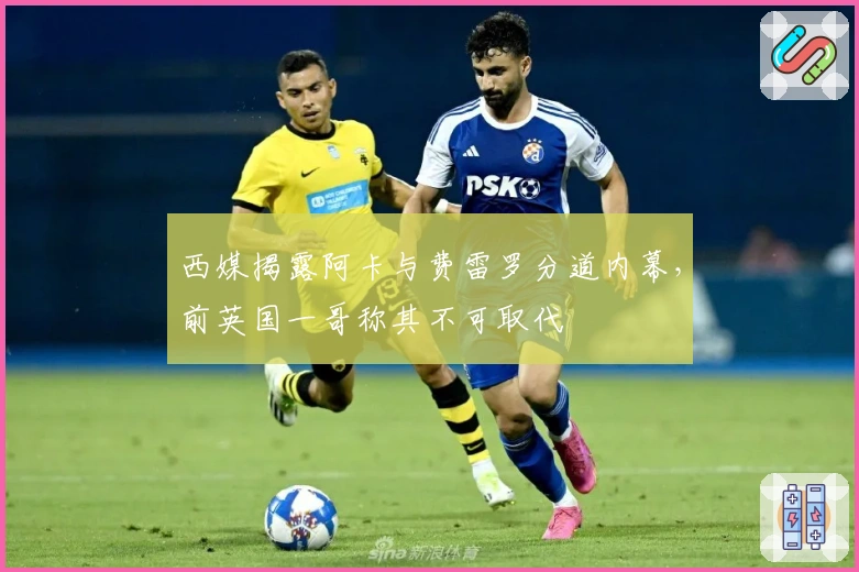西媒揭露阿卡与费雷罗分道内幕，前英国一哥称其不可取代