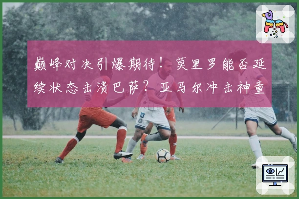 巅峰对决引爆期待！莫里罗能否延续状态击溃巴萨？亚马尔冲击神童新高！
